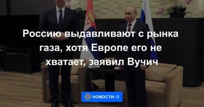 Владимир Путин - Россию выдавливают с рынка газа, хотя Европе его не хватает, заявил Вучич - news.mail.ru - Россия - США - Сочи - Сербия
