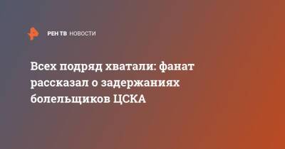 Всех подряд хватали: фанат рассказал о задержаниях болельщиков ЦСКА - ren.tv