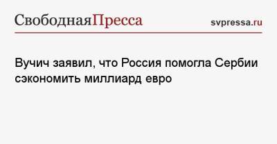Александр Вучич - Вучич заявил, что Россия помогла Сербии сэкономить миллиард евро - svpressa.ru - Россия - Украина - Германия - Сербия - Белград