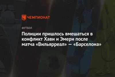 Полиции пришлось вмешаться в конфликт Хави и Эмери после матча «Вильярреал» — «Барселона» - championat.com
