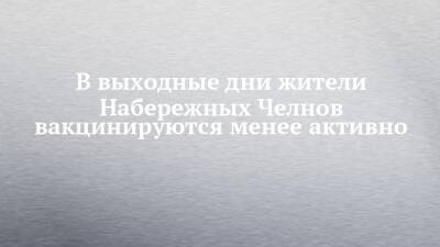Александр Николаев - В выходные дни жители Набережных Челнов вакцинируются менее активно - chelny-izvest.ru - Набережные Челны