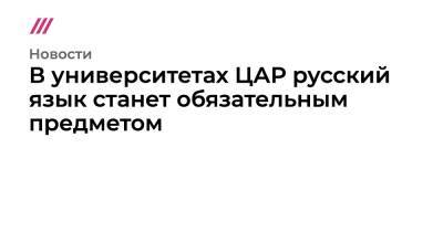 В университетах ЦАР русский язык станет обязательным предметом - tvrain.ru - Москва - Россия