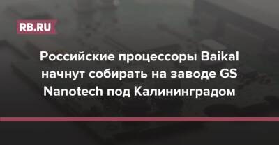 Российские процессоры Baikal начнут собирать на заводе GS Nanotech под Калининградом - rb.ru - Россия - Калининград - Тайвань