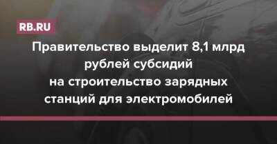 Правительство выделит 8,1 млрд рублей субсидий на строительство зарядных станций для электромобилей - rb.ru