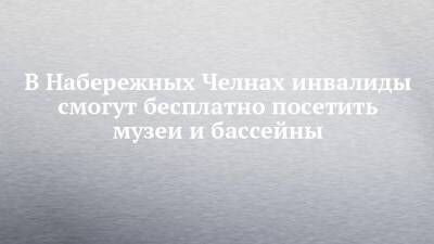 В Набережных Челнах инвалиды смогут бесплатно посетить музеи и бассейны - chelny-izvest.ru - Набережные Челны