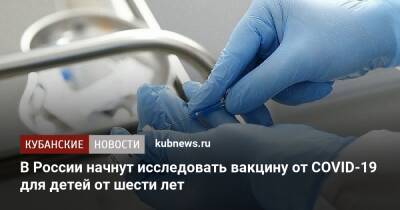 Александр Гинцбург - В России начнут исследовать вакцину от COVID-19 для детей от шести лет - kubnews.ru - Россия