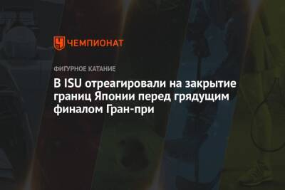 В ISU отреагировали на закрытие границ Японии перед грядущим финалом Гран-при - championat.com - Япония