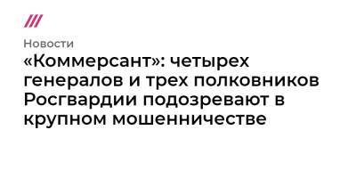 «Коммерсант»: четырех генералов и трех полковников Росгвардии подозревают в крупном мошенничестве - tvrain.ru