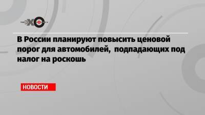 В России планируют повысить ценовой порог для автомобилей, подпадающих под налог на роскошь - echo.msk.ru - Россия