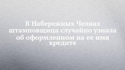 В Набережных Челнах штамповщица случайно узнала об оформленном на ее имя кредите - chelny-izvest.ru - Набережные Челны