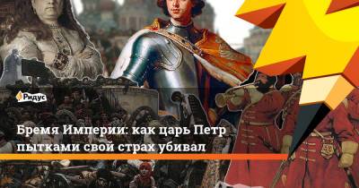 Петр ВЕЛИКИЙ (Великий) - Бремя Империи: как царь Петр пытками свой страх убивал - ridus.ru - Россия - Российская Империя