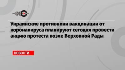 Украинские противники вакцинации от коронавируса планируют сегодня провести акцию протеста возле Верховной Рады - echo.msk.ru - Украина - Киев - Виталий