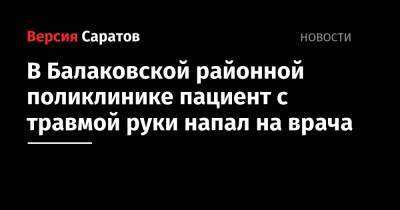 В Балаковской районной поликлинике пациент с травмой руки напал на врача - nversia.ru - Саратовская обл.