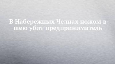 В Набережных Челнах ножом в шею убит предприниматель - chelny-izvest.ru - Россия - Набережные Челны