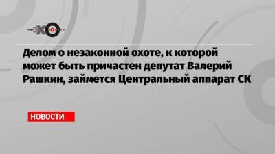 Валерий Рашкин - Делом о незаконной охоте, к которой может быть причастен депутат Валерий Рашкин, займется Центральный аппарат СК - echo.msk.ru - Саратовская обл.