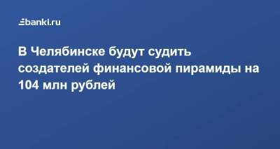 В Челябинске будут судить создателей финансовой пирамиды на 104 млн рублей - smartmoney.one - Санкт-Петербург - Челябинская обл. - Челябинск - Магнитогорск