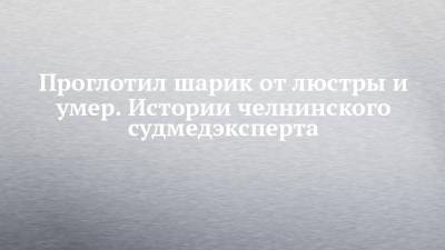 Проглотил шарик от люстры и умер. Истории челнинского судмедэксперта - chelny-izvest.ru - Набережные Челны