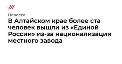 В Алтайском крае более ста человек вышли из «Единой России» из-за национализации местного завода - tvrain.ru - Россия - Алтайский край