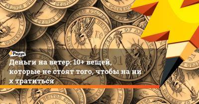 Деньги наветер: 10+ вещей, которые нестоят того, чтобы наних тратиться - ridus.ru