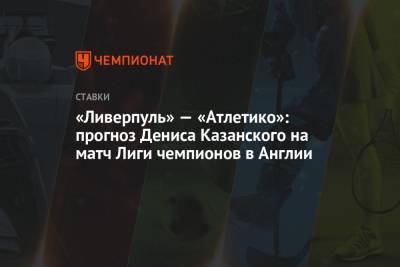 Денис Казанский - «Ливерпуль» — «Атлетико»: прогноз Дениса Казанского на матч Лиги чемпионов в Англии - championat.com - Англия - Мадрид