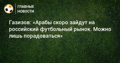 Шамиль Газизов - Газизов: «Арабы скоро зайдут на российский футбольный рынок. Можно лишь порадоваться» - bombardir.ru - Уфа - Эмираты