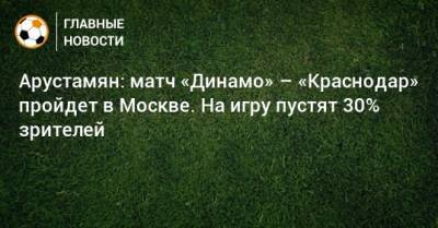 Арустамян: матч «Динамо» – «Краснодар» пройдет в Москве. На игру пустят 30% зрителей - bombardir.ru - Москва - Краснодар