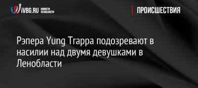 Рэпера Yung Trappa подозревают в насилии над двумя девушками в Ленобласти - ivbg.ru - Украина - Ленинградская обл. - р-н Выборгский - Следственный Комитет