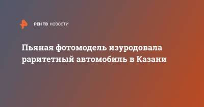 Пьяная фотомодель изуродовала раритетный автомобиль в Казани - ren.tv - Казань