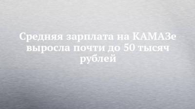 Средняя зарплата на КАМАЗе выросла почти до 50 тысяч рублей - chelny-izvest.ru - Камаз