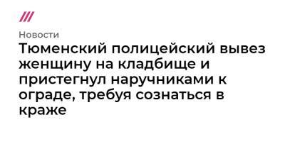 Тюменский полицейский вывез женщину на кладбище и пристегнул наручниками к ограде, требуя сознаться в краже - tvrain.ru