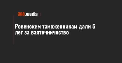 Ровенским таможенникам дали 5 лет за взяточничество - 368.media
