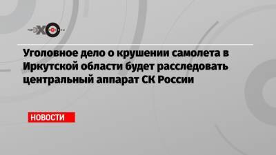 Игорь Кобзев - Александр Бастрыкин - Уголовное дело о крушении самолета в Иркутской области будет расследовать центральный аппарат СК России - echo.msk.ru - Россия - Иркутская обл. - Иркутск