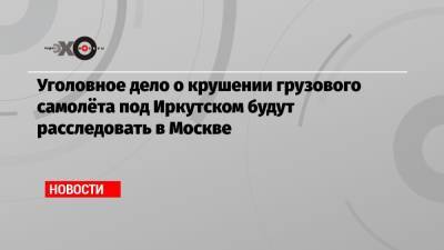 Игорь Кобзев - Александр Бастрыкин - Уголовное дело о крушении грузового самолёта под Иркутском будут расследовать в Москве - echo.msk.ru - Москва - Иркутская обл. - Украина - Иркутск
