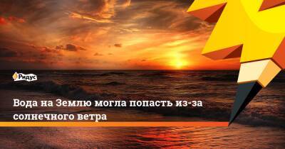 Вода на Землю могла попасть из-за солнечного ветра - ridus.ru