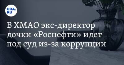 В ХМАО экс-директор дочки «Роснефти» идет под суд из-за коррупции - ura.news - Тюменская обл. - Югра