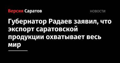 Валерий Радаев - Губернатор Радаев заявил, что экспорт саратовской продукции охватывает весь мир - nversia.ru - Саратовская обл.