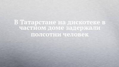 В Татарстане на дискотеке в частном доме задержали полсотни человек - chelny-izvest.ru - респ. Татарстан - Нижнекамск