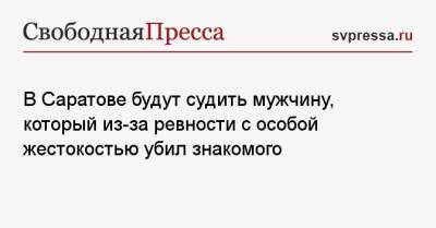 В Саратове будут судить мужчину, который из-за ревности с особой жестокостью убил знакомого - svpressa.ru - Саратов - Хабаровский край - Чита