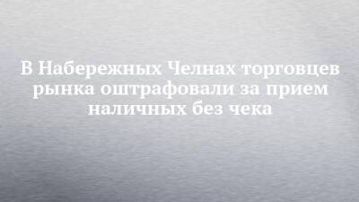 В Набережных Челнах торговцев рынка оштрафовали за прием наличных без чека - chelny-izvest.ru - Набережные Челны