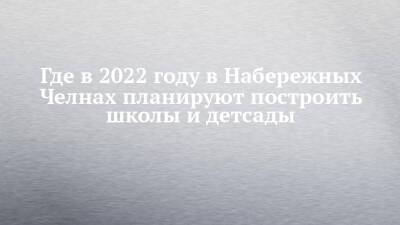 Где в 2022 году в Набережных Челнах планируют построить школы и детсады - chelny-izvest.ru - Набережные Челны