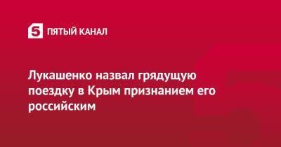 Александр Лукашенко - Лукашенко назвал грядущую поездку в Крым признанием его российским - 5-tv.ru - Россия - Крым - Белоруссия - Севастополь