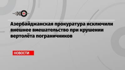 Азербайджанская прокуратура исключили внешнее вмешательство при крушении вертолёта пограничников - echo.msk.ru - Азербайджан
