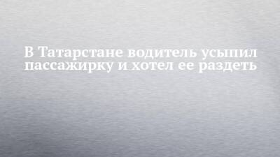 В Татарстане водитель усыпил пассажирку и хотел ее раздеть - chelny-izvest.ru - респ. Татарстан - Набережные Челны