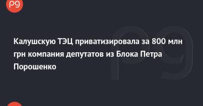 Петр Порошенко - Калушскую ТЭЦ приватизировала за 800 млн грн компания депутатов из Блока Петра Порошенко - thepage.ua - Украина - Ивано-Франковская обл. - Донецкая обл.