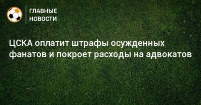ЦСКА оплатит штрафы осужденных фанатов и покроет расходы на адвокатов - bombardir.ru
