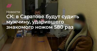 СК: в Саратове будут судить мужчину, ударившего знакомого ножом 580 раз - tvrain.ru - Саратов