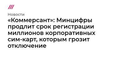 «Коммерсант»: Минцифры продлит срок регистрации миллионов корпоративных сим-карт, которым грозит отключение - tvrain.ru - Россия