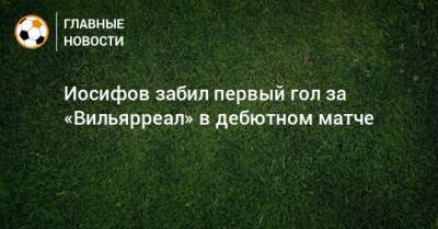 Никита Иосифов - Иосифов забил первый гол за «Вильярреал» в дебютном матче - bombardir.ru - Испания