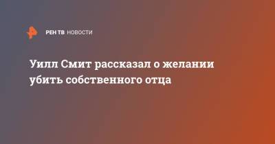 Уилл Смит - Уилл Смит рассказал о желании убить собственного отца - ren.tv - США