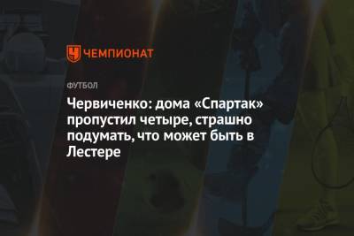 Андрей Червиченко - Червиченко: дома «Спартак» пропустил четыре, страшно подумать, что может быть в Лестере - championat.com - Англия